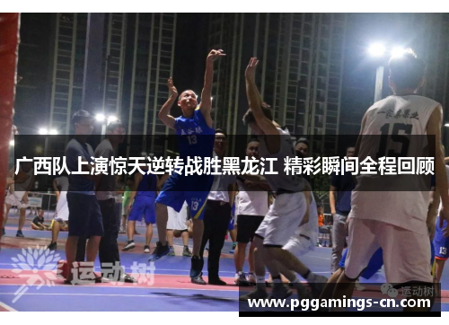 广西队上演惊天逆转战胜黑龙江 精彩瞬间全程回顾 广西队上演惊天逆转战胜黑龙江 精彩瞬间全程回顾