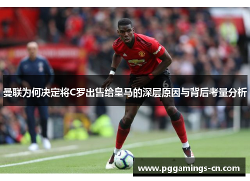 曼联为何决定将C罗出售给皇马的深层原因与背后考量分析
