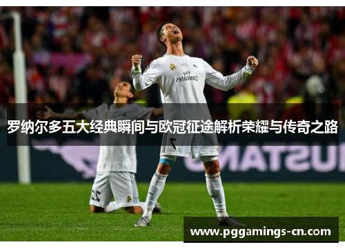 罗纳尔多五大经典瞬间与欧冠征途解析荣耀与传奇之路