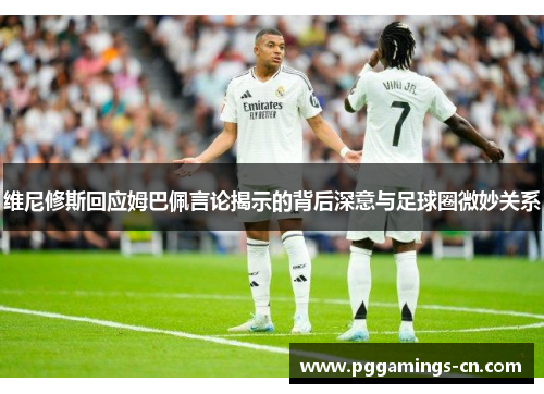 维尼修斯回应姆巴佩言论揭示的背后深意与足球圈微妙关系