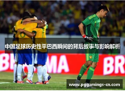 中国足球历史性平巴西瞬间的背后故事与影响解析