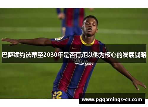 巴萨续约法蒂至2030年是否有违以他为核心的发展战略