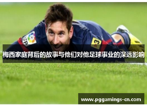 梅西家庭背后的故事与他们对他足球事业的深远影响 梅西家庭背后的故事与他们对他足球事业的深远影响