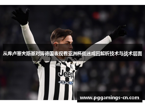 从库卢塞夫斯基对阵德国表现看亚洲杯低迷成因解析技术与战术层面
