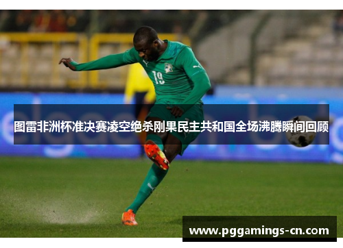 图雷非洲杯准决赛凌空绝杀刚果民主共和国全场沸腾瞬间回顾