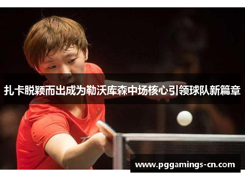 扎卡脱颖而出成为勒沃库森中场核心引领球队新篇章