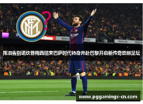 挥泪告别诺坎普梅西结束巴萨时代转身奔赴巴黎开启新传奇震撼足坛