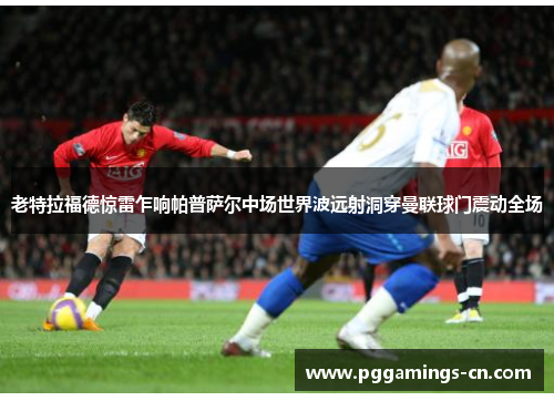 老特拉福德惊雷乍响帕普萨尔中场世界波远射洞穿曼联球门震动全场