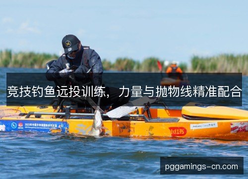 竞技钓鱼远投训练,力量与抛物线精准配合 竞技钓鱼远投训练,力量与抛物线精准配合
